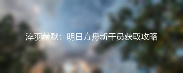 淬羽赫默：明日方舟新干员获取攻略