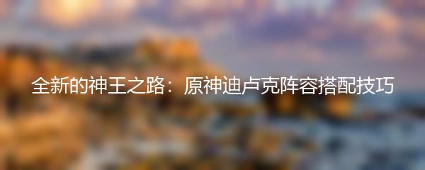 全新的神王之路：原神迪卢克阵容搭配技巧
