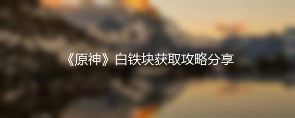 《原神》白铁块获取攻略分享