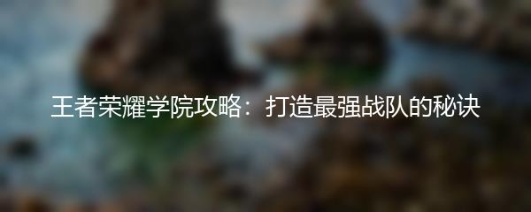 王者荣耀学院攻略：打造最强战队的秘诀