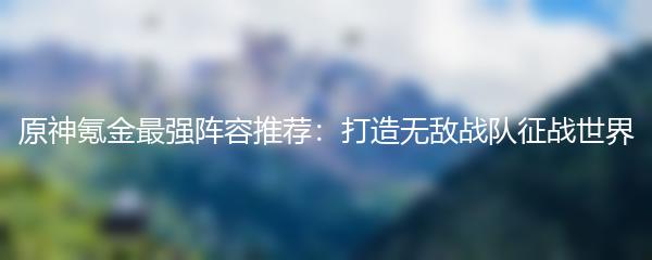 原神氪金最强阵容推荐：打造无敌战队征战世界