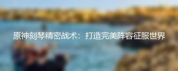 原神刻琴精密战术：打造完美阵容征服世界