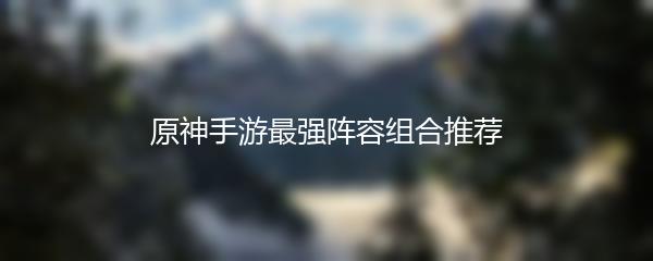 原神手游最强阵容组合推荐