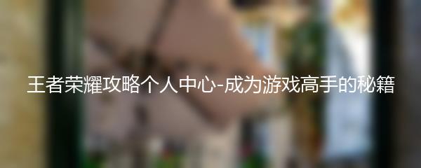 王者荣耀攻略个人中心-成为游戏高手的秘籍