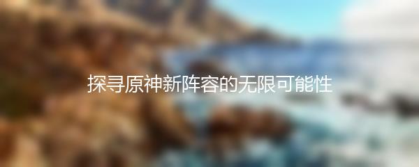 探寻原神新阵容的无限可能性