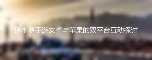逆水寒手游安卓与苹果的双平台互动探讨
