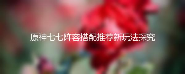 原神七七阵容搭配推荐新玩法探究