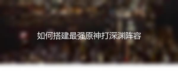 如何搭建最强原神打深渊阵容