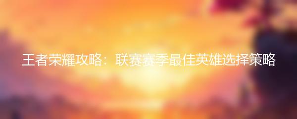 王者荣耀攻略：联赛赛季最佳英雄选择策略