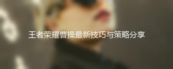 王者荣耀曹操最新技巧与策略分享