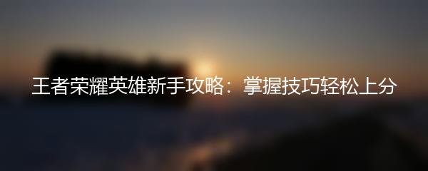 王者荣耀英雄新手攻略：掌握技巧轻松上分