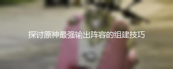 探讨原神最强输出阵容的组建技巧