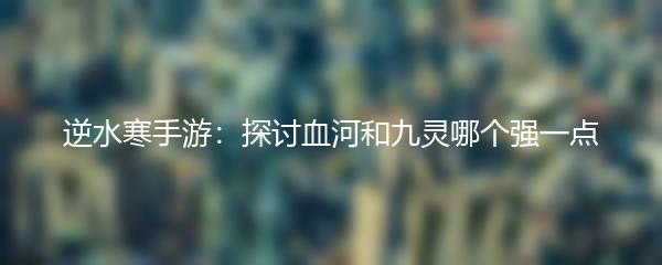 逆水寒手游：探讨血河和九灵哪个强一点