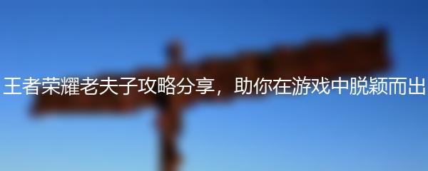 王者荣耀老夫子攻略分享，助你在游戏中脱颖而出