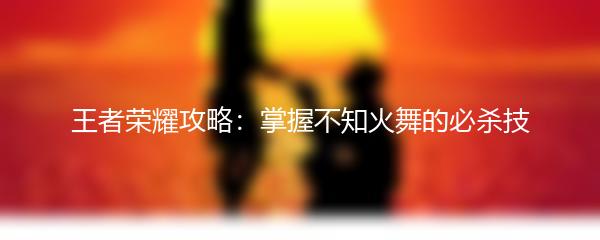 王者荣耀攻略：掌握不知火舞的必杀技