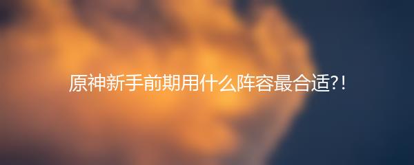 原神新手前期用什么阵容最合适?！