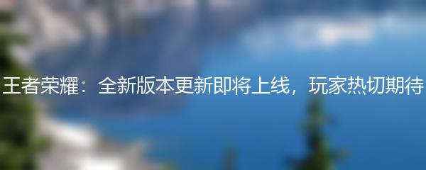 王者荣耀：全新版本更新即将上线，玩家热切期待
