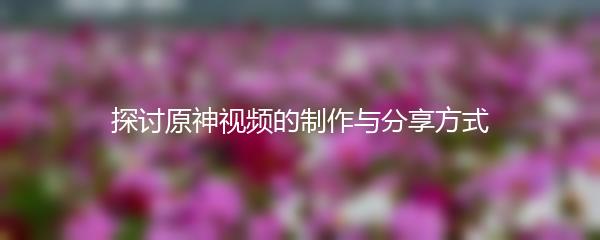 探讨原神视频的制作与分享方式