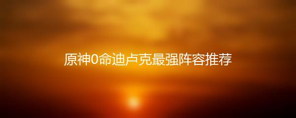 原神0命迪卢克最强阵容推荐