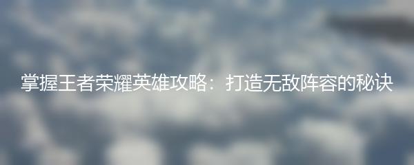 掌握王者荣耀英雄攻略：打造无敌阵容的秘诀