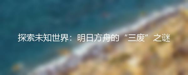 探索未知世界：明日方舟的“三废”之谜