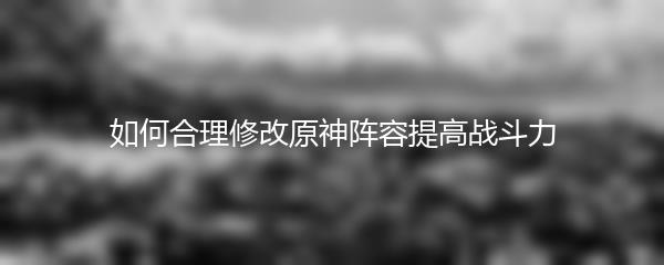 如何合理修改原神阵容提高战斗力