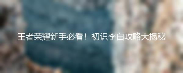 王者荣耀新手必看！初识李白攻略大揭秘