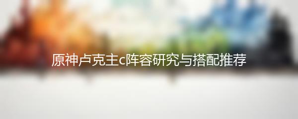 原神卢克主c阵容研究与搭配推荐