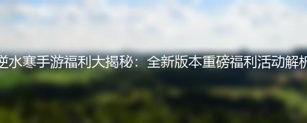 逆水寒手游福利大揭秘：全新版本重磅福利活动解析
