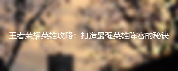 王者荣耀英雄攻略：打造最强英雄阵容的秘诀