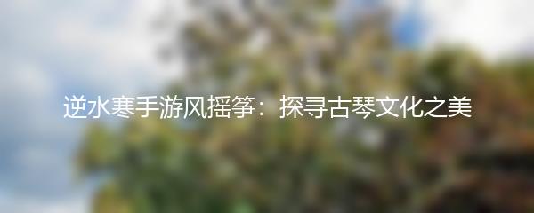 逆水寒手游风摇筝：探寻古琴文化之美