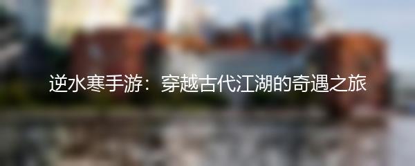 逆水寒手游：穿越古代江湖的奇遇之旅