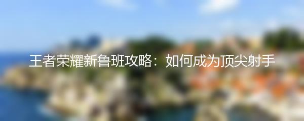 王者荣耀新鲁班攻略：如何成为顶尖射手