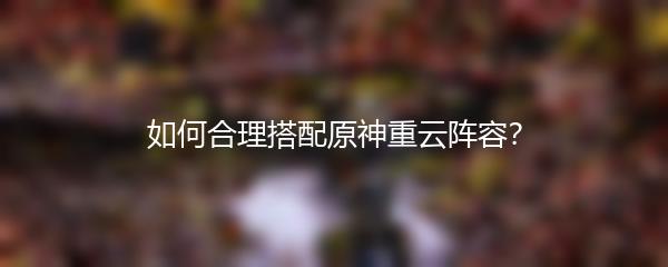 如何合理搭配原神重云阵容？