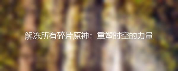 解冻所有碎片原神：重塑时空的力量