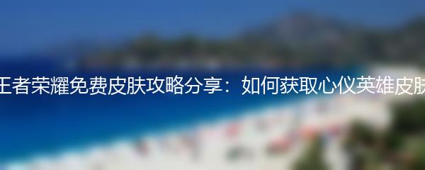 王者荣耀免费皮肤攻略分享：如何获取心仪英雄皮肤