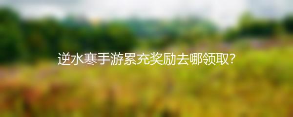 逆水寒手游累充奖励去哪领取？