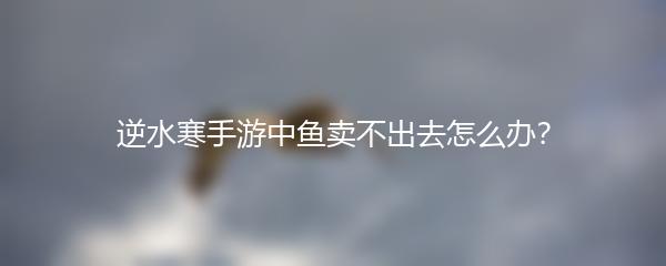 逆水寒手游中鱼卖不出去怎么办？