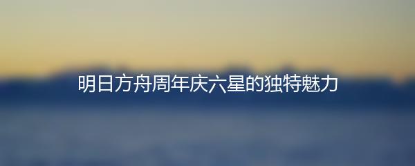 明日方舟周年庆六星的独特魅力