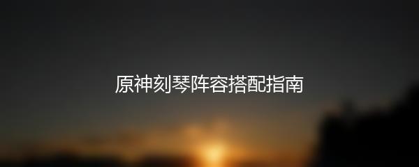 原神刻琴阵容搭配指南