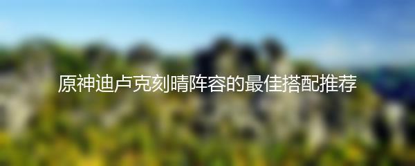 原神迪卢克刻晴阵容的最佳搭配推荐