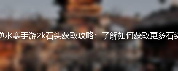 逆水寒手游2k石头获取攻略：了解如何获取更多石头