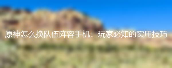 原神怎么换队伍阵容手机：玩家必知的实用技巧