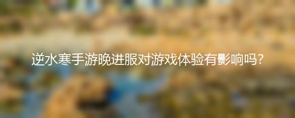 逆水寒手游晚进服对游戏体验有影响吗？