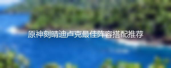 原神刻晴迪卢克最佳阵容搭配推荐