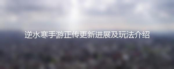 逆水寒手游正传更新进展及玩法介绍