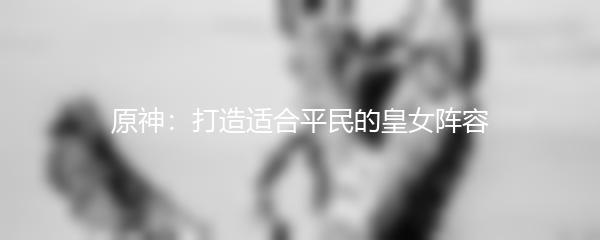 原神：打造适合平民的皇女阵容