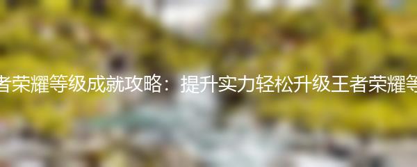 王者荣耀等级成就攻略：提升实力轻松升级王者荣耀等级