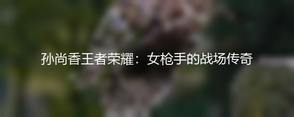 孙尚香王者荣耀：女枪手的战场传奇