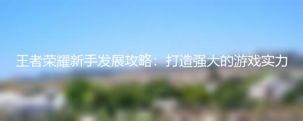 王者荣耀新手发展攻略：打造强大的游戏实力